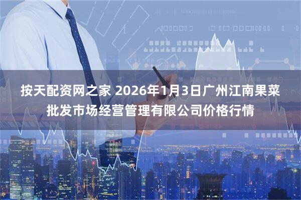 按天配资网之家 2026年1月3日广州江南果菜批发市场经营管理有限公司价格行情