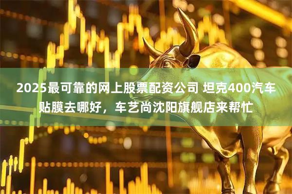2025最可靠的网上股票配资公司 坦克400汽车贴膜去哪好,车艺尚沈阳旗舰店来帮忙