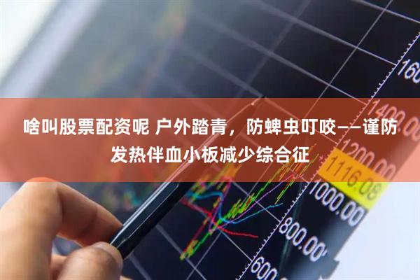 啥叫股票配资呢 户外踏青，防蜱虫叮咬——谨防发热伴血小板减少综合征