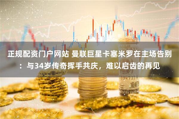 正规配资门户网站 曼联巨星卡塞米罗在主场告别：与34岁传奇挥手共庆，难以启齿的再见