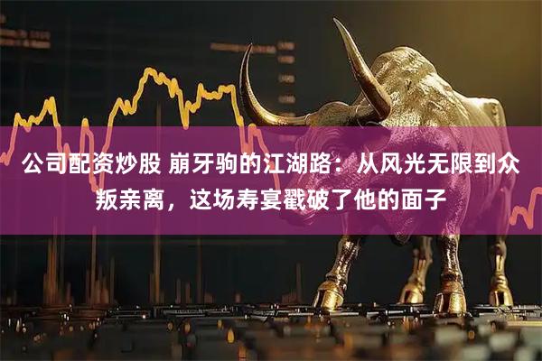 公司配资炒股 崩牙驹的江湖路:从风光无限到众叛亲离,这场寿宴戳破了他的面子