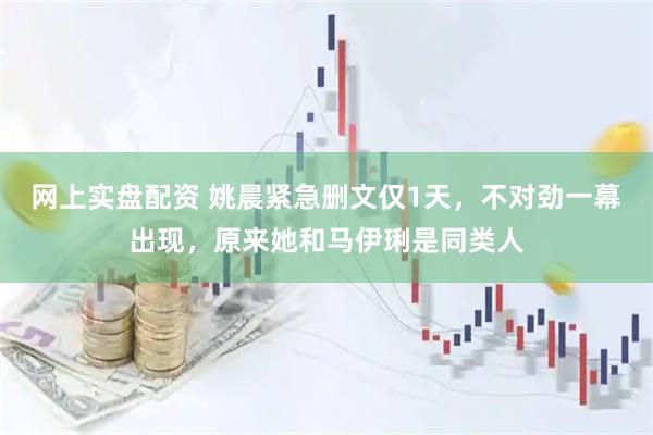网上实盘配资 姚晨紧急删文仅1天，不对劲一幕出现，原来她和马伊琍是同类人