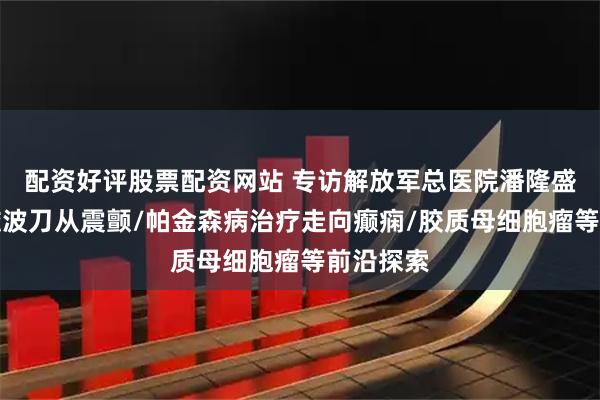 配资好评股票配资网站 专访解放军总医院潘隆盛教授：磁波刀从震颤/帕金森病治疗走向癫痫/胶质母细胞瘤等前沿探索