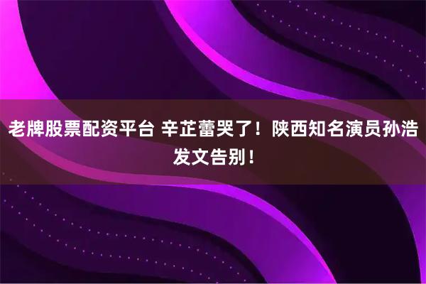 老牌股票配资平台 辛芷蕾哭了！陕西知名演员孙浩发文告别！