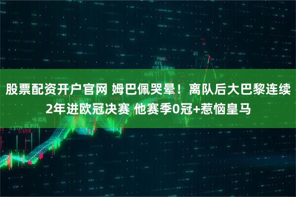 股票配资开户官网 姆巴佩哭晕！离队后大巴黎连续2年进欧冠决赛 他赛季0冠+惹恼皇马