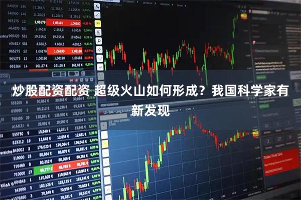 炒股配资配资 超级火山如何形成？我国科学家有新发现