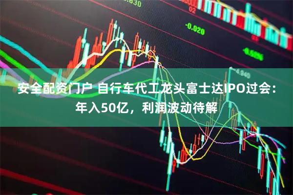 安全配资门户 自行车代工龙头富士达IPO过会:年入50亿,利润波动待解