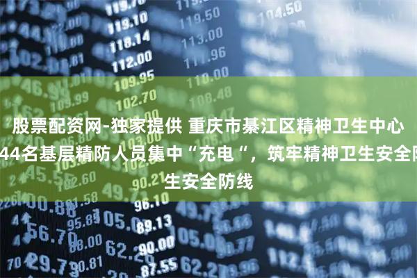股票配资网-独家提供 重庆市綦江区精神卫生中心：144名基层精防人员集中“充电“，筑牢精神卫生安全防线