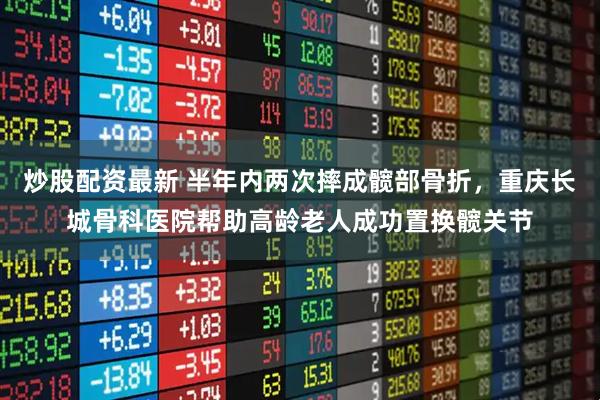 炒股配资最新 半年内两次摔成髋部骨折，重庆长城骨科医院帮助高龄老人成功置换髋关节