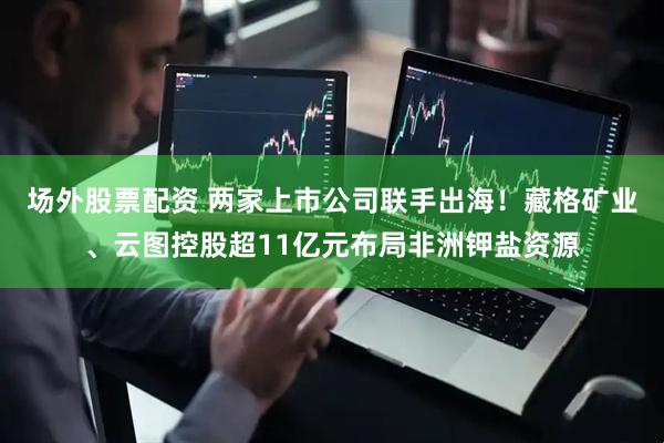 场外股票配资 两家上市公司联手出海！藏格矿业、云图控股超11亿元布局非洲钾盐资源