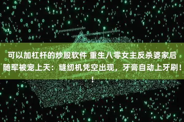 可以加杠杆的炒股软件 重生八零女主反杀婆家后随军被宠上天：缝纫机凭空出现，牙膏自动上牙刷！